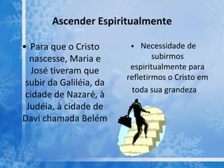 Ascender Espiritualmente
• Para que o Cristo
nascesse, Maria e
José tiveram que
subir da Galiléia, da
cidade de Nazaré, à
Judéia, à cidade de
Davi chamada Belém
• Necessidade de
subirmos
espiritualmente para
refletirmos o Cristo em
toda sua grandeza
 