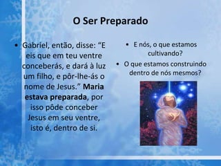 O Ser Preparado
• Gabriel, então, disse: “E
eis que em teu ventre
conceberás, e dará à luz
um filho, e pôr-lhe-ás o
nome de Jesus.” Maria
estava preparada, por
isso pôde conceber
Jesus em seu ventre,
isto é, dentro de si.
• E nós, o que estamos
cultivando?
• O que estamos construindo
dentro de nós mesmos?
 