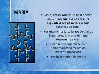 MARIA • Disse, então, Maria: Eis aqui a serva
do Senhor; cumpra-se em mim
segundo a tua palavra. E o anjo
ausentou-se dela.”
• Perfeitamente justada aos Desígnios
Superiores, Maria se entrega
totalmente a eles.
• E naquele momento se da o
perfeito entendimento do
mecanismo da vida
• então cumpre-a fielmente
 