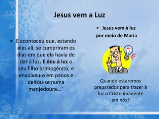 Jesus vem a Luz
• E aconteceu que, estando
eles ali, se cumpriram os
dias em que ela havia de
dar à luz. E deu à luz o
seu filho primogênito, e
envolveu-o em panos e
deitou-se numa
manjedoura...”
• Jesus vem à luz
por meio de Maria
Quando estaremos
preparados para trazer à
luz o Cristo imanente
em nós?
 