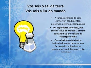 Vós sois o sal da terra
Vós sois a luz do mundo
• A função primária do sal é
conservar, condimentar,
preservar, deter a decomposição
• Os seguidores do Cristo, por
serem "a luz do mundo", devem
constituir-se em veículo da
revelação divina
• Cada discípulo do Mestre,
individualmente, deve ser um
facho de luz a iluminar os
homens no caminho para o céu
Rodolfo Calligaris
 