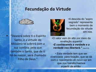 Fecundação da Virtude
• “Descerá sobre ti o Espírito
Santo, e a virtude do
Altíssimo te cobrirá com a
sua sombra; pelo que
também o Santo, que de ti
há de nascer, será chamado
Filho de Deus.”
•A descida do “sopro
sagrado” representa
bem o momento de
fecundação da virtude
em nós.
•O valor vem do alto por meio da
revelação superior
•E conhecereis a verdade e a
verdade vos libertará." Joao 8:32
• Esta verdade tem que ser
vivenciada para fixação, que se dá
com o nascimento do novo ser em
que nos transformamos
a partir de então.
 