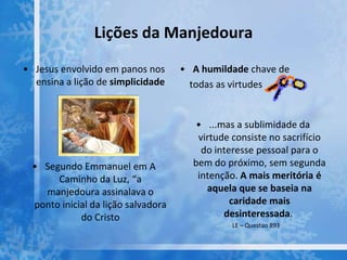 Lições da Manjedoura
• Jesus envolvido em panos nos
ensina a lição de simplicidade
• Segundo Emmanuel em A
Caminho da Luz, “a
manjedoura assinalava o
ponto inicial da lição salvadora
do Cristo
• A humildade chave de
todas as virtudes
• ...mas a sublimidade da
virtude consiste no sacrifício
do interesse pessoal para o
bem do próximo, sem segunda
intenção. A mais meritória é
aquela que se baseia na
caridade mais
desinteressada.
LE – Questao 893
 