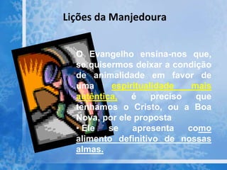 Lições da Manjedoura
O Evangelho ensina-nos que,
se quisermos deixar a condição
de animalidade em favor de
uma espiritualidade mais
autêntica, é preciso que
tenhamos o Cristo, ou a Boa
Nova, por ele proposta
• Ele se apresenta como
alimento definitivo de nossas
almas.
 