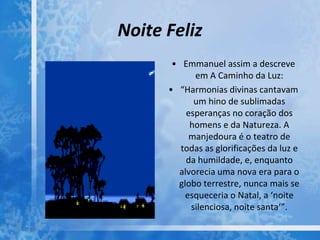 Noite Feliz
• Emmanuel assim a descreve
em A Caminho da Luz:
• “Harmonias divinas cantavam
um hino de sublimadas
esperanças no coração dos
homens e da Natureza. A
manjedoura é o teatro de
todas as glorificações da luz e
da humildade, e, enquanto
alvorecia uma nova era para o
globo terrestre, nunca mais se
esqueceria o Natal, a ‘noite
silenciosa, noite santa‘”.
 