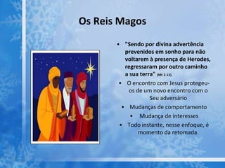 Os Reis Magos
• "Sendo por divina advertência
prevenidos em sonho para não
voltarem à presença de Herodes,
regressaram por outro caminho
a sua terra" (Mt 2.12).
• O encontro com Jesus protegeu-
os de um novo encontro com o
Seu adversário
• Mudanças de comportamento
• Mudança de interesses
• Todo instante, nesse enfoque, é
momento da retomada.
 