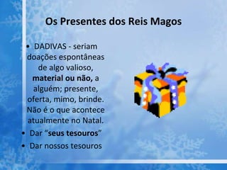 Os Presentes dos Reis Magos
• DADIVAS - seriam
doações espontâneas
de algo valioso,
material ou não, a
alguém; presente,
oferta, mimo, brinde.
Não é o que acontece
atualmente no Natal.
• Dar “seus tesouros”
• Dar nossos tesouros
 