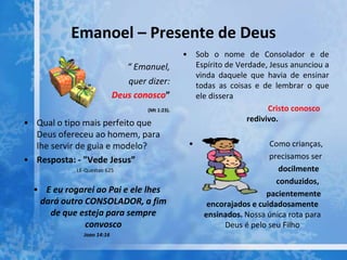 Emanoel – Presente de Deus
“ Emanuel,
quer dizer:
Deus conosco”
(Mt 1:23).
• Qual o tipo mais perfeito que
Deus ofereceu ao homem, para
lhe servir de guia e modelo?
• Resposta: - "Vede Jesus”
LE-Questao 625
• E eu rogarei ao Pai e ele lhes
dará outro CONSOLADOR, a fim
de que esteja para sempre
convosco
Joao 14:16
• Sob o nome de Consolador e de
Espírito de Verdade, Jesus anunciou a
vinda daquele que havia de ensinar
todas as coisas e de lembrar o que
ele dissera
Cristo conosco
redivivo.
• Como crianças,
precisamos ser
docilmente
conduzidos,
pacientemente
encorajados e cuidadosamente
ensinados. Nossa única rota para
Deus é pelo seu Filho
 