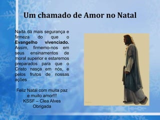 Um chamado de Amor no Natal
Nada dá mais segurança e
firmeza do que o
Evangelho vivenciado.
Assim, firmemo-nos em
seus ensinamentos de
moral superior e estaremos
preparados para que o
Cristo nasça em nós, e
pelos frutos de nossas
ações
Feliz Natal com muita paz
e muito amor!!!
KSSF – Clea Alves
Obrigada
 