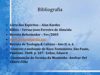 Bibliografia
• Livro dos Espiritos – Alan Kardec
• Bilbia – Versao Joao Ferreira de Almeida
• Revista Reformador – Fev/2005
• www.forumespirita.net
• Revista de Teologia & Cultura - Ano II, n. 6
• Contexto e ambiente do Novo Testamento. São Paulo,
Paulinas, 2000. p. 187- Lohse, Eduard
• Continuação do Sermão da Montanha -Amílcar Del
Chiaro Filho
 