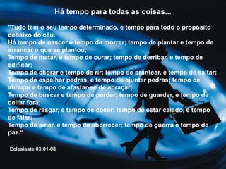 Há tempo para todas as coisas...
"Tudo tem o seu tempo determinado, e tempo para todo o propósito
debaixo do céu.
Há tempo de nascer e tempo de morrer; tempo de plantar e tempo de
arrancar o que se plantou;
Tempo de matar, e tempo de curar; tempo de derribar, e tempo de
edificar;
Tempo de chorar e tempo de rir; tempo de prantear, e tempo de saltar;
Tempo de espalhar pedras, e tempo de ajuntar pedras; tempo de
abraçar e tempo de afastar-se de abraçar;
Tempo de buscar e tempo de perder; tempo de guardar, e tempo de
deitar fora;
Tempo de rasgar, e tempo de coser; tempo de estar calado, e tempo
de falar;
Tempo de amar, e tempo de aborrecer; tempo de guerra e tempo de
paz.“
Eclesiaste 03:01-08
 