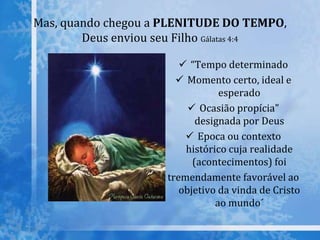 Mas, quando chegou a PLENITUDE DO TEMPO,
Deus enviou seu Filho Gálatas 4:4
 “Tempo determinado
 Momento certo, ideal e
esperado
 Ocasião propícia"
designada por Deus
 Epoca ou contexto
histórico cuja realidade
(acontecimentos) foi
tremendamente favorável ao
objetivo da vinda de Cristo
ao mundo´
 