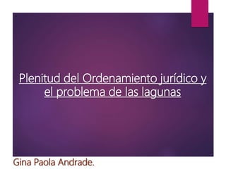 Plenitud del Ordenamiento jurídico y
el problema de las lagunas
Gina Paola Andrade.
 