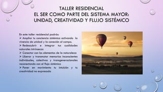 TALLER RESIDENCIAL
EL SER COMO PARTE DEL SISTEMA MAYOR:
UNIDAD, CREATIVIDAD Y FLUJO SISTÉMICO
En este taller residencial podrás:
➢ Ampliar tu conciencia sistémica activando la
vivencia de unidad y la conexión al campo.
➢ Redescubrir e integrar tus cualidades
naturales intrínsecas
➢ Conectar con los elementos de la naturaleza
➢ Liberar y transmutar memorias inconscientes
individuales, colectivas y transgeneracionales
reconectando con el flujo sistémico
➢ Poner en movimiento tu intuición y tu
creatividad no expresada
 