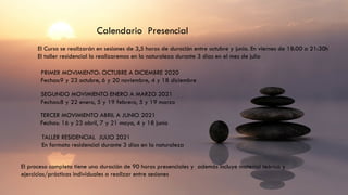 Calendario Presencial
El Curso se realizarán en sesiones de 3,5 horas de duración entre octubre y junio. En viernes de 18:00 a 21:30h
El taller residencial lo realizaremos en la naturaleza durante 3 días en el mes de julio
PRIMER MOVIMIENTO: OCTUBRE A DICIEMBRE 2020
Fechas:9 y 23 octubre, 6 y 20 noviembre, 4 y 18 diciembre
SEGUNDO MOVIMIENTO ENERO A MARZO 2021
Fechas:8 y 22 enero, 5 y 19 febrero, 5 y 19 marzo
TERCER MOVIMIENTO ABRIL A JUNIO 2021
Fechas: 16 y 23 abril, 7 y 21 mayo, 4 y 18 junio
TALLER RESIDENCIAL JULIO 2021
En formato residencial durante 3 días en la naturaleza
El proceso completo tiene una duración de 90 horas presenciales y además incluye material teórico y
ejercicios/prácticas individuales a realizar entre sesiones
 