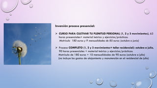 Inversión proceso presencial:
➢ CURSO PARA CULTIVAR TU PLENITUD PERSONAL (1, 2 y 3 movimientos), 63
horas presenciales+ material teórico y ejercicios/prácticas:
Matrícula 180 euros y 9 mensualidades de 85 euros (octubre a junio)
➢ Proceso COMPLETO (1, 2 y 3 movimientos+ taller residencial): octubre a julio,
90 horas presenciales + material teórico y ejercicios/prácticas:
Matrícula de 180 euros + 10 mensualidades de 90 euros (octubre a julio)
(no incluye los gastos de alojamiento y manutención en el residencial de julio)
 
