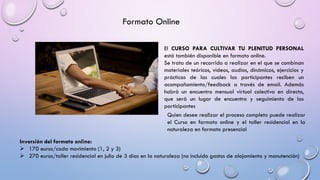 Formato Online
El CURSO PARA CULTIVAR TU PLENITUD PERSONAL
está también disponible en formato online.
Se trata de un recorrido a realizar en el que se combinan
materiales teóricos, videos, audios, dinámicas, ejercicios y
prácticas de las cuales las participantes reciben un
acompañamiento/feedback a través de email. Además
habrá un encuentro mensual virtual colectivo en directo,
que será un lugar de encuentro y seguimiento de las
participantes
Inversión del formato online:
➢ 170 euros/cada movimiento (1, 2 y 3)
➢ 270 euros/taller residencial en julio de 3 días en la naturaleza (no incluido gastos de alojamiento y manutención)
Quien desee realizar el proceso completo puede realizar
el Curso en formato online y el taller residencial en la
naturaleza en formato presencial
 