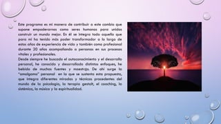 Este programa es mi manera de contribuir a este cambio que
supone empoderarnos como seres humanos para unidos
construir un mundo mejor. En él se integra todo aquello que
para mí ha tenido más poder transformador a lo largo de
estos años de experiencia de vida y también como profesional
durante 20 años acompañando a personas en sus procesos
vitales y profesionales.
Desde siempre he buscado el autoconocimiento y el desarrollo
personal, he conocido y desarrollado distintos enfoques, he
bebido de muchas fuentes y maestr@s. De ahí surge la
“amalgama” personal en la que se sustenta esta propuesta,
que integra diferentes miradas y técnicas procedentes del
mundo de la psicología, la terapia gestalt, el coaching, la
sistémica, la música y la espiritualidad.
 