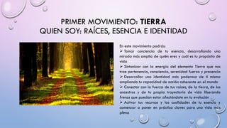 PRIMER MOVIMIENTO: TIERRA
QUIEN SOY: RAÍCES, ESENCIA E IDENTIDAD
En este movimiento podrás:
➢ Tomar conciencia de tu esencia, desarrollando una
mirada más amplia de quién eres y cuál es tu propósito de
vida
➢ Sintonizar con la energía del elemento Tierra que nos
trae pertenencia, consciencia, serenidad fuerza y presencia
➢ Desarrollar una identidad más poderosa de ti misma
ampliando tu capacidad de acción coherente en el mundo
➢ Conectar con la fuerza de tus raíces, de la tierra, de los
ancestros y de tu propia trayectoria de vida liberando
frenos que puedan estar afectándote en tu evolución
➢ Activar tus recursos y las cualidades de tu esencia y
comenzar a poner en práctica claves para una vida más
plena
 