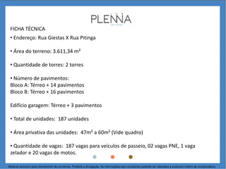 FICHA TÉCNICA
• Endereço: Rua Giestas X Rua Pitinga
• Área do terreno: 3.611,34 m²
• Quantidade de torres: 2 torres
• Número de pavimentos:
Bloco A: Térreo + 14 pavimentos
Bloco B: Térreo + 16 pavimentos
Edifício garagem: Térreo + 3 pavimentos
• Total de unidades: 187 unidades
• Área privativa das unidades: 47m² a 60m² (Vide quadro)
• Quantidade de vagas: 187 vagas para veículos de passeio, 02 vagas PNE, 1 vaga
zelador e 20 vagas de motos.
Material exclusivo para treinamento de corretores. Proibida a divulgação. As informações aqui constantes poderão ser alteradas a exclusivo critério da incorporadora.
 