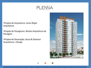 •Projeto de Arquitetura: Jonas Birger
Arquitetura
•Projeto de Paisagismo: Núcleo Arquitetura da
Paisagem
•Projeto de Decoração: Sesso & Dalanezi
Arquitetura + Design
Material exclusivo para treinamento de corretores. Proibida a divulgação. As informações aqui constantes poderão ser alteradas a exclusivo critério da incorporadora.
 