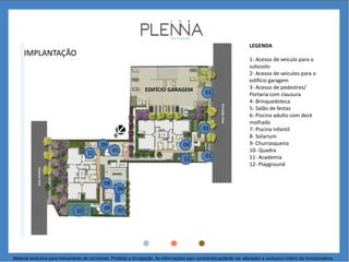 IMPLANTAÇÃO
01
1- Acesso de veículo para o
subssolo
2- Acesso de veículos para o
edifício garagem
3- Acesso de pedestres/
Portaria com clausura
4- Brinquedoteca
5- Salão de festas
6- Piscina adulto com deck
molhado
7- Piscina Infantil
8- Solarium
9- Churrasqueira
10- Quadra
11- Academia
12- Playground
03
04
05
08
06
070910
11
EDIFÍCIO GARAGEM
LEGENDA
02
Material exclusivo para treinamento de corretores. Proibida a divulgação. As informações aqui constantes poderão ser alteradas a exclusivo critério da incorporadora.
09
12
 