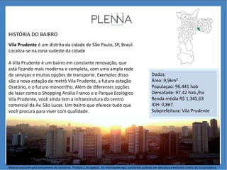 HISTÓRIA DO BAIRRO
Vila Prudente é um distrito da cidade de São Paulo, SP, Brasil.
Localiza-se na zona sudeste da cidade
A Vila Prudente é um bairro em constante renovação, que
está ficando mais moderna e completa, com uma ampla rede
de serviços e muitas opções de transporte. Exemplos disso
são a nova estação de metrô Vila Prudente, a futura estação
Oratório, e o futuro monotrilho. Além de diferentes opções
de lazer como o Shopping Anália Franco e o Parque Ecológico
Vila Prudente, você ainda tem a infraestrutura do centro
comercial da Av. São Lucas. Um bairro que oferece tudo que
você procura para viver com qualidade.
Dados:
Área: 9,9km²
Populaçao: 96.441 hab
Densidade: 97.42 hab./ha
Renda média R$ 1.345,63
IDH: 0,867
Subprefeitura: Vila Prudente /
Material exclusivo para treinamento de corretores. Proibida a divulgação. As informações aqui constantes poderão ser alteradas a exclusivo critério da incorporadora.
 