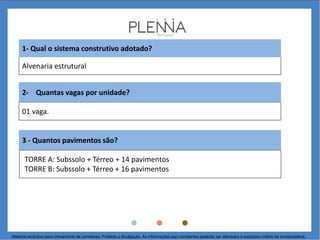 Alvenaria estrutural
1- Qual o sistema construtivo adotado?
01 vaga.
2- Quantas vagas por unidade?
3 - Quantos pavimentos são?
TORRE A: Subssolo + Térreo + 14 pavimentos
TORRE B: Subssolo + Térreo + 16 pavimentos
Material exclusivo para treinamento de corretores. Proibida a divulgação. As informações aqui constantes poderão ser alteradas a exclusivo critério da incorporadora.
 