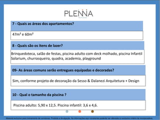 7 - Quais as áreas dos apartamentos?
8 - Quais são os itens de lazer?
Brinquedoteca, salão de festas, piscina adulto com deck molhado, piscina Infantil
Solarium, churrasqueira, quadra, academia, playground
47m² e 60m²
Sim, conforme projeto de decoração da Sesso & Dalanezi Arquitetura + Design
Piscina adulto: 5,90 x 12,5. Piscina infantil: 3,6 x 4,6.
10 - Qual o tamanho da piscina ?
09- As áreas comuns serão entregues equipadas e decoradas?
Material exclusivo para treinamento de corretores. Proibida a divulgação. As informações aqui constantes poderão ser alteradas a exclusivo critério da incorporadora.
 