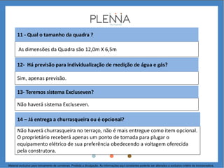 As dimensões da Quadra são 12,0m X 6,5m
11 - Qual o tamanho da quadra ?
Sim, apenas previsão.
Não haverá sistema Excluseven.
13- Teremos sistema Excluseven?
Não haverá churrasqueira no terraço, não é mais entregue como item opcional.
O proprietário receberá apenas um ponto de tomada para plugar o
equipamento elétrico de sua preferência obedecendo a voltagem oferecida
pela construtora.
14 – Já entrega a churrasqueira ou é opcional?
12- Há previsão para individualização de medição de água e gás?
Material exclusivo para treinamento de corretores. Proibida a divulgação. As informações aqui constantes poderão ser alteradas a exclusivo critério da incorporadora.
 