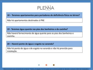 Não há apartamentos destinados à PNE
19 - Teremos água quente nas pias dos banheiros e da cozinha?
18 – Teremos apartamentos para portadores de deficiência física no térreo?
Não haverá fornecimento de água quente para as pias dos banheiros e
cozinha.
Não há ponto de água e de esgoto na varanda e não há previsão para
instalação.
20 – Haverá ponto de água e esgoto na varanda?
Material exclusivo para treinamento de corretores. Proibida a divulgação. As informações aqui constantes poderão ser alteradas a exclusivo critério da incorporadora.
 