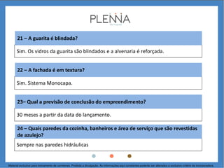 Sim. Os vidros da guarita são blindados e a alvenaria é reforçada.
21 – A guarita é blindada?
Sim. Sistema Monocapa.
22 – A fachada é em textura?
30 meses a partir da data do lançamento.
23– Qual a previsão de conclusão do empreendimento?
Sempre nas paredes hidráulicas
24 – Quais paredes da cozinha, banheiros e área de serviço que são revestidas
de azulejo?
Material exclusivo para treinamento de corretores. Proibida a divulgação. As informações aqui constantes poderão ser alteradas a exclusivo critério da incorporadora.
 