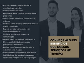 Foco em resultados, proatividade e
orientação para a ação;
Gerenciamento do Stress;
Administração de conflitos e resolução de
problemas;
Gerir o tempo de modo a aproveitá-lo ao
máximo;
Dominar a arte de delegar tarefas e duplicar
sua produtividade;
Superar o medo, a ansiedade e as
convicções limitantes;
Melhorar os relacionamentos e a
comunicação;
Desenvolver competências de liderança;
Elevar suas habilidades, recursos e
performance profissional;
Realizar reuniões produtivas, focadas e
extremamente eficazes;
Assertividade, capacidade de persuasão e
habilidade de dar feedback capazes de
estimular a compreensão e a cooperação;
CONHEÇA ALGUNS 
BENEFÍCIOS 
QUE NOSSOS
SERVIÇOS LHE
TRARÃO:
 