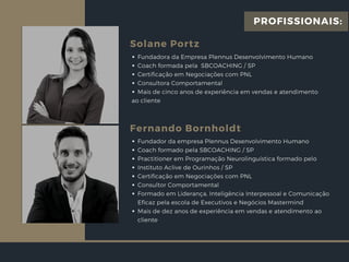 Solane Portz
Fundadora da Empresa Plennus Desenvolvimento Humano
Coach formada pela  SBCOACHING / SP
Certificação em Negociações com PNL
Consultora Comportamental
Mais de cinco anos de experiência em vendas e atendimento
ao cliente
Fernando Bornholdt
Fundador da empresa Plennus Desenvolvimento Humano
Coach formado pela SBCOACHING / SP
Practitioner em Programação Neurolinguística formado pelo
Instituto Aclive de Ourinhos / SP
Certificação em Negociações com PNL
Consultor Comportamental
Formado em Liderança, Inteligência Interpessoal e Comunicação
Eficaz pela escola de Executivos e Negócios Mastermind
Mais de dez anos de experiência em vendas e atendimento ao
cliente
PROFISSIONAIS:
 