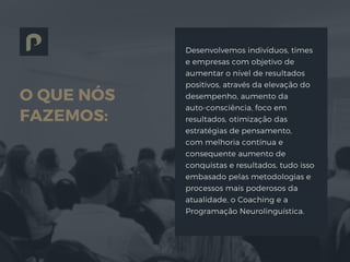 O QUE NÓS
FAZEMOS:
Desenvolvemos indivíduos, times
e empresas com objetivo de
aumentar o nível de resultados
positivos, através da elevação do
desempenho, aumento da
auto-consciência, foco em
resultados, otimização das
estratégias de pensamento,
com melhoria contínua e
consequente aumento de
conquistas e resultados, tudo isso
embasado pelas metodologias e
processos mais poderosos da
atualidade, o Coaching e a
Programação Neurolinguística.
 