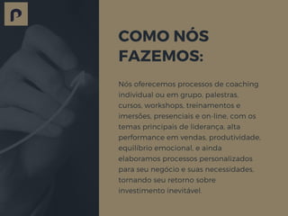 COMO NÓS
FAZEMOS:
Nós oferecemos processos de coaching
individual ou em grupo, palestras,
cursos, workshops, treinamentos e
imersões, presenciais e on-line, com os
temas principais de liderança, alta
performance em vendas, produtividade,
equilíbrio emocional, e ainda
elaboramos processos personalizados
para seu negócio e suas necessidades,
tornando seu retorno sobre
investimento inevitável.
 