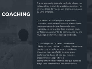 COACHING
É uma assessoria pessoal e profissional que visa
potencializar o nível de resultados positivos nas
diversas áreas da vida de um cliente, um grupo
ou uma empresa.
O processo de coaching leva as pessoas a
buscarem novos entendimentos, alternativas e
opções capazes de fazê-las ampliar suas
realizações e conquistas. Esse processo pode
ser focado no aumento de performance ou em
mudança, transformações e aprendizado.
O coaching é um processo que envolve o
diálogo entre o coach e o coachee, diálogo este
que tem como objetivo levar o coachee a
encontrar mais satisfação e elevar a sua
performance. Isso é obtido por meio de
procedimentos específicos e
acompanhamento contínuo, até que a pessoa
atinja uma determinada meta ou objetivo.
 