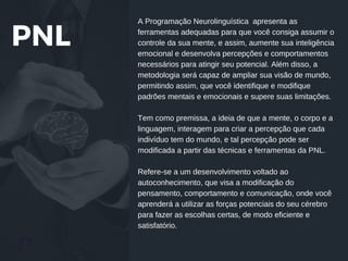 PNL
Words from the Partners
A Programação Neurolinguística apresenta as
ferramentas adequadas para que você consiga assumir o
controle da sua mente, e assim, aumente sua inteligência
emocional e desenvolva percepções e comportamentos
necessários para atingir seu potencial. Além disso, a
metodologia será capaz de ampliar sua visão de mundo,
permitindo assim, que você identifique e modifique
padrões mentais e emocionais e supere suas limitações.
Tem como premissa, a ideia de que a mente, o corpo e a
linguagem, interagem para criar a percepção que cada
indivíduo tem do mundo, e tal percepção pode ser
modificada a partir das técnicas e ferramentas da PNL.
Refere-se a um desenvolvimento voltado ao
autoconhecimento, que visa a modificação do
pensamento, comportamento e comunicação, onde você
aprenderá a utilizar as forças potenciais do seu cérebro
para fazer as escolhas certas, de modo eficiente e
satisfatório.
 