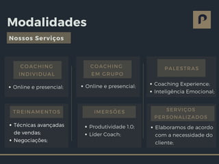 Modalidades
Nossos Serviços
Online e presencial;
COACHING
INDIVIDUAL
Online e presencial;
COACHING
EM GRUPO
Coaching Experience;
Inteligência Emocional;
PALESTRAS
Produtividade 1.0;
Líder Coach;
IMERSÕES
Técnicas avançadas
de vendas;
Negociações;
TREINAMENTOS
Elaboramos de acordo
com a necessidade do
cliente;
SERVIÇOS
PERSONALIZADOS
 