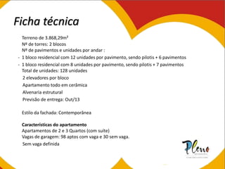 Ficha técnica
Terreno de 3.868,29m²
Nº de torres: 2 blocos
Nº de pavimentos e unidades por andar :
- 1 bloco residencial com 12 unidades por pavimento, sendo pilotis + 6 pavimentos
- 1 bloco residencial com 8 unidades por pavimento, sendo pilotis + 7 pavimentos
Total de unidades: 128 unidades
2 elevadores por bloco
Apartamento todo em cerâmica
Alvenaria estrutural
Previsão de entrega: Out/13
Estilo da fachada: Contemporânea
Características do apartamento
Apartamentos de 2 e 3 Quartos (com suíte)
Vagas de garagem: 98 aptos com vaga e 30 sem vaga.
Sem vaga definida
 