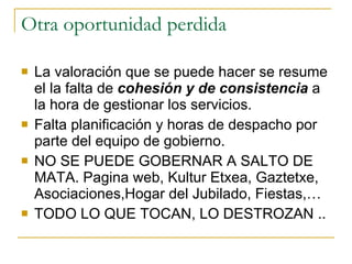 Otra oportunidad perdida La valoración que se puede hacer se resume el la falta de  cohesión y de consistencia  a la hora de gestionar los servicios. Falta planificación y horas de despacho por parte del equipo de gobierno. NO SE PUEDE GOBERNAR A SALTO DE MATA. Pagina web, Kultur Etxea, Gaztetxe, Asociaciones,Hogar del Jubilado, Fiestas,… TODO LO QUE TOCAN, LO DESTROZAN .. 