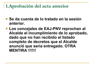 1.Aprobación del acta anterior Se da cuenta de lo tratado en la sesión anterior. Los concejales de EAJ-PNV reprochan al Alcalde el incumplimiento de lo aprobado, dado que no han recibido el listado completo de decretos que el Alcalde anunció que sería entregado. OTRA MENTIRA !!!!!! 