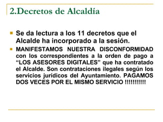 2.Decretos de Alcaldía Se da lectura a los 11 decretos que el Alcalde ha incorporado a la sesión. MANIFESTAMOS NUESTRA DISCONFORMIDAD con los correspondientes a la orden de pago a “LOS ASESORES DIGITALES” que ha contratado el Alcalde. Son contrataciones ilegales según los servicios jurídicos del Ayuntamiento. PAGAMOS DOS VECES POR EL MISMO SERVICIO !!!!!!!!!!! 