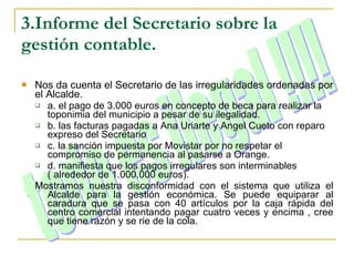 3.Informe del Secretario sobre la gestión contable. Nos da cuenta el Secretario de las irregularidades ordenadas por el Alcalde. a. el pago de 3.000 euros en concepto de beca para realizar la toponimia del municipio a pesar de su ilegalidad. b. las facturas pagadas a Ana Uriarte y Angel Cueto con reparo expreso del Secretario c. la sanción impuesta por Movistar por no respetar el compromiso de permanencia al pasarse a Orange. d. manifiesta que los pagos irregulares son interminables ( alrededor de 1.000.000 euros). Mostramos nuestra disconformidad con el sistema que utiliza el Alcalde para la gestión económica. Se puede equiparar al caradura que se pasa con 40 artículos por la caja rápida del centro comercial intentando pagar cuatro veces y encima , cree que tiene razón y se rie de la cola. todo es ilegal !!!! 