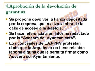 4.Aprobación de la devolución de garantías Se propone devolver la fianza depositada por la empresa que realizó la obra de la calle de acceso a la ikastola. Se hace referencia a un informe redactado por la “Asesora del Ayuntamiento”. Los concejales de EAJ-PNV protestan dado que la Arquitecto no tiene relación laboral alguna que le permita firmar como Asesora del Ayuntamiento.   el Ayuntamiento no es para enchufar a los amigos !! 