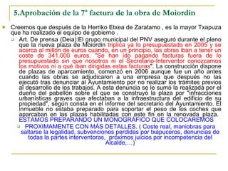 5.Aprobación de la 7ª factura de la obra de Moiordin Creemos que después de la Herriko Etxea de Zaratamo , es la mayor Txapuza que ha realizado el equipo de gobierno . Art. De prensa (Deia):El grupo municipal del PNV aseguró durante el pleno que la nueva plaza de Moiordin  triplica ya lo presupuestado en 2005 y se acerca al millón de euros cuando, en un principio, las obras iban a tener un coste de 341.000 euros. "Se han ido pagando facturas fuera de lo presupuestado sin que nosotros ni el Secretario-Interventor conozcamos los motivos ni a qué iban dirigidas estas facturas ". La construcción dispone de plazas de aparcamiento, comenzó en 2006 aunque fue un año antes cuando las obras se adjudicaron a una empresa que después no las ejecutó tras denunciar al Ayuntamiento por no realizar los trámites previos al desarrollo de los trabajos. A esta denuncia se le sumó la realizada por el dueño del pabellón sobre el que se construyó la plaza por "infracciones urbanísticas graves que afectaban a la infraestructura del edificio de su propiedad", según consta en el informe del secretario del Ayuntamiento. El inmueble no estaba preparado para soportar el peso de los coches que aparcaban en las plazas habilitadas con este fin en la renovada_plaza.  ESTAMOS PREPARANDO UN MONOGRÁFICO QUE COLOCAREMOS  PROXIMAMENTE CON MÁS DETALLES. ( Coste real, maniobras para saltarse la legalidad, subvenciones perdidas por txapuceros, denuncias de todas la partes interventoras,  próximos juicios por incompetencia del Alcalde,…) 