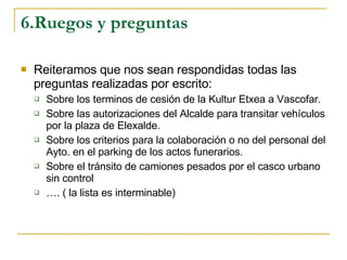 6.Ruegos y preguntas Reiteramos que nos sean respondidas todas las preguntas realizadas por escrito: Sobre los terminos de cesión de la Kultur Etxea a Vascofar. Sobre las autorizaciones del Alcalde para transitar vehículos por la plaza de Elexalde. Sobre los criterios para la colaboración o no del personal del Ayto. en el parking de los actos funerarios. Sobre el tránsito de camiones pesados por el casco urbano sin control  … . ( la lista es interminable) 