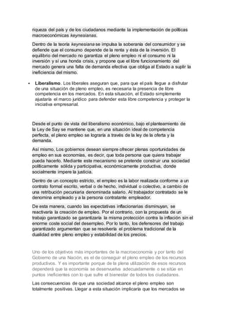 riqueza del país y de los ciudadanos mediante la implementación de políticas
macroeconómicas keynesianas.
Dentro de la teoría keynesiana se impulsa la soberanía del consumidor y se
defiende que el consumo depende de la renta y ésta de la inversión. El
equilibrio del mercado no garantiza el pleno empleo ni el consumo ni la
inversión y sí una honda crisis, y propone que el libre funcionamiento del
mercado genera una falta de demanda efectiva que obliga al Estado a suplir la
ineficiencia del mismo.
 Liberalismo. Los liberales aseguran que, para que el país llegue a disfrutar
de una situación de pleno empleo, es necesaria la presencia de libre
competencia en los mercados. En esta situación, el Estado simplemente
ajustaría el marco jurídico para defender esta libre competencia y proteger la
iniciativa empresarial.
Desde el punto de vista del liberalismo económico, bajo el planteamiento de
la Ley de Say se mantiene que, en una situación ideal de competencia
perfecta, el pleno empleo se lograría a través de la ley de la oferta y la
demanda.
Así mismo, Los gobiernos desean siempre ofrecer plenas oportunidades de
empleo en sus economías, es decir, que toda persona que quiera trabajar
pueda hacerlo. Mediante este mecanismo se pretende construir una sociedad
políticamente sólida y participativa, económicamente productiva, donde
socialmente impere la justicia.
Dentro de un concepto estricto, el empleo es la labor realizada conforme a un
contrato formal escrito, verbal o de hecho, individual o colectivo, a cambio de
una retribución pecuniaria denominada salario. Al trabajador contratado se le
denomina empleado y a la persona contratante empleador.
De esta manera, cuando las expectativas inflacionarias disminuyan, se
reactivaría la creación de empleo. Por el contrario, con la propuesta de un
trabajo garantizado se garantizaría la misma protección contra la inflación sin el
enorme coste social del desempleo. Por lo tanto, los defensores del trabajo
garantizado argumentan que se resolvería el problema tradicional de la
dualidad entre pleno empleo y estabilidad de los precios.
Uno de los objetivos más importantes de la macroeconomía y por tanto del
Gobierno de una Nación, es el de conseguir el pleno empleo de los recursos
productivos. Y es importante porque de la plena utilización de esos recursos
dependerá que la economía se desenvuelva adecuadamente o se sitúe en
puntos ineficientes con lo que sufre el bienestar de todos los ciudadanos.
Las consecuencias de que una sociedad alcance el pleno empleo son
totalmente positivas. Llegar a esta situación implicaría que los mercados se
 