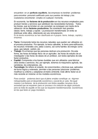 encuentran en un perfecto equilibrio, las empresas no tendrían problemas
para encontrar personal cualificado para sus puestos de trabajo y los
ciudadanos encontrarían empleo en cualquier momento.
En economía, los factores de la producción son los recursos empleados para
producir bienes y servicios que satisfacen las necesidades humanas. Todos
los bienes, que se brindan en una sociedad, se consiguen por medio de la
utilización de los factores productivos. Se consideran tres grandes
clases: tierra, trabajo y capital. La producción transformada en renta se
distribuye entre ellos, obteniendo así una remuneración.
En la teoría económica se han clasificado en 4 grupos: tierra, trabajo, capital y
empresa.
 Tierra: Comprende todos los recursos naturales que pueden ser utilizados en
el proceso productivo. Por ejemplo, la tierra cultivable, la tierra para edificación,
los recursos minerales (oro, plata o acero), así como fuentes de energía como
agua, gas natural, carbón, etc.
 Trabajo: Es el tiempo que las personas dedican a la producción. De esta
forma, las horas de trabajo físico de un agricultor, las horas de estudio de un
investigador o las horas de clases de un profesor, son todos ejemplos de este
factor productivo.
 Capital: Comprende a los bienes durables que son utilizados para fabricar
otros bienes o servicios. Así, por ejemplo, tenemos la maquinaria agrícola, las
carreteras, los ordenadores, etc.
 Tecnología: Se refiere al conjunto de conocimientos y técnicas que, aplicados
de forma lógica y ordenada, permiten a las personas solucionar problemas,
modificar su entorno y adaptarse al medio ambiente. Este último factor es el
más reciente en incluirse en los modelos económicos.
Para concluir podemos decir que el pleno empleo constituye un régimen
indispensable para el desarrollo económico y social de un país. De igual
manera Los factores de la producción son todos aquellos recursos de la
sociedad que se requieren para un proceso o la creación de algún producto
pero se trata de aquello en los que se requieren transformaciones económicas
en los que tiene un pago monetario.
 