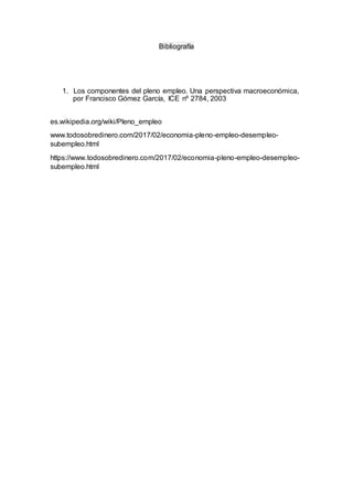 Bibliografía
1. Los componentes del pleno empleo. Una perspectiva macroeconómica,
por Francisco Gómez García, ICE nº 2784, 2003
es.wikipedia.org/wiki/Pleno_empleo
www.todosobredinero.com/2017/02/economia-pleno-empleo-desempleo-
subempleo.html
https://www.todosobredinero.com/2017/02/economia-pleno-empleo-desempleo-
subempleo.html
 